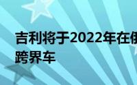 吉利将于2022年在俄罗斯市场推出一款新的跨界车