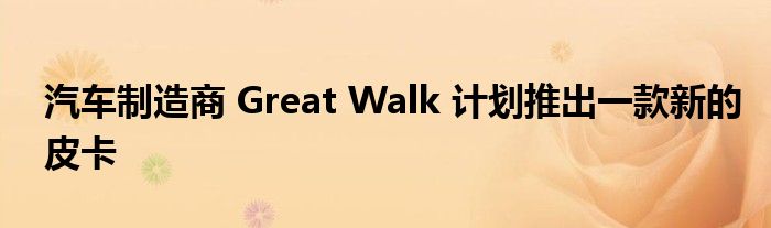 汽车制造商 Great Walk 计划推出一款新的皮卡