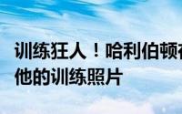 训练狂人！哈利伯顿在个人社交媒体上展示了他的训练照片
