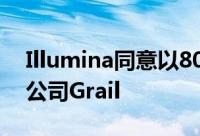 Illumina同意以80亿美元收购癌症检测初创公司Grail