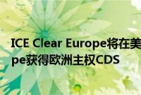 ICE Clear Europe将在美国监管部门批准后ICE Clear Europe获得欧洲主权CDS