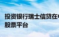 投资银行瑞士信贷在中东地区推出了一个本地股票平台