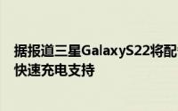 据报道三星GalaxyS22将配备更小的电池Ultra将获得45W快速充电支持