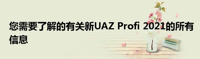 您需要了解的有关新UAZ Profi 2021的所有信息