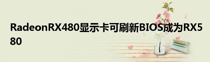 RadeonRX480显示卡可刷新BIOS成为RX580