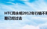 HTC周永明2012年行销不利导致市场份额流失但最坏的时期已经过去
