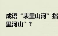 成语“表里山河”指的是哪里?为何不叫“表里河山”?