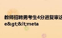 教师招聘男考生4分进复审这是具体来龙去脉是如何</title><meta