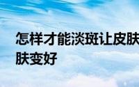 怎样才能淡斑让皮肤变好 怎么样让自己的皮肤变好