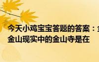 今天小鸡宝宝答题的答案：金山寺白蛇传中白素贞为爱水漫金山现实中的金山寺是在