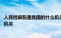 人民检察院是我国的什么机关单位 人民检察院是我国的什么机关