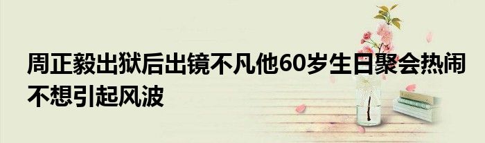 周正毅出狱后出镜不凡他60岁生日聚会热闹不想引起风波