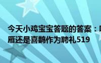 今天小鸡宝宝答题的答案：哪种鸟类作为聘礼我国古代以大雁还是喜鹊作为聘礼519