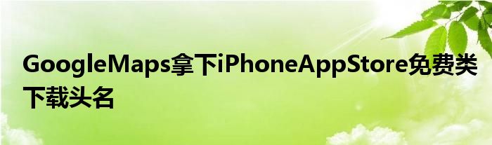 GoogleMaps拿下iPhoneAppStore免费类下载头名