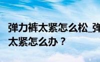弹力裤太紧怎么松_弹力裤怎么松_弹力裤裤腰太紧怎么办？