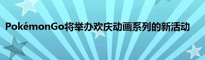 PokémonGo将举办欢庆动画系列的新活动