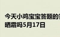 今天小鸡宝宝答题的答案：阴雨天还需要涂防晒霜吗5月17日