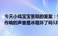 今天小鸡宝宝答题的答案：安静的晚上有时会听到冰箱嗡嗡作响的声音是冰箱坏了吗5月16日答案最新