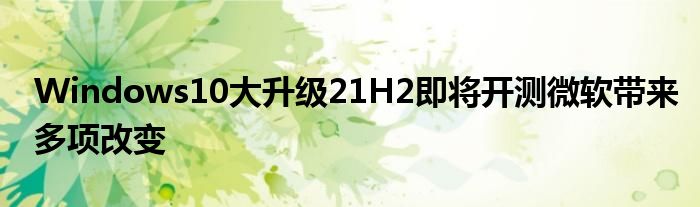 Windows10大升级21H2即将开测微软带来多项改变