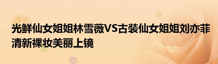 光鲜仙女姐姐林雪薇VS古装仙女姐姐刘亦菲清新裸妆美丽上镜