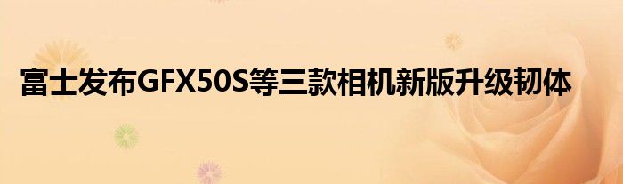富士发布GFX50S等三款相机新版升级韧体