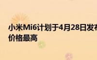 小米Mi6计划于4月28日发布给消费者目前它在中国的高端价格最高