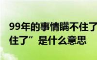 99年的事情瞒不住了视频 “99年的事情瞒不住了”是什么意思