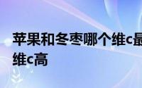 苹果和冬枣哪个维c最高一点 苹果和冬枣哪个维c高