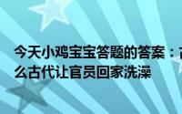 今天小鸡宝宝答题的答案：古代让官员回家洗澡的假期叫什么古代让官员回家洗澡