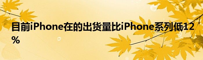 目前iPhone在的出货量比iPhone系列低12%