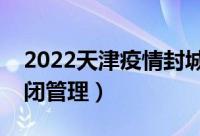 2022天津疫情封城了吗（具体有哪些区域封闭管理）