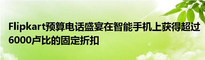Flipkart预算电话盛宴在智能手机上获得超过6000卢比的固定折扣