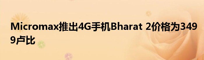 Micromax推出4G手机Bharat 2价格为3499卢比