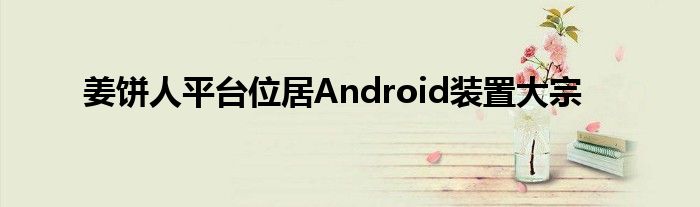 姜饼人平台位居Android装置大宗