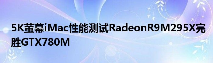 5K萤幕iMac性能测试RadeonR9M295X完胜GTX780M