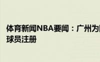 体育新闻NBA要闻：广州为陈盈骏贾明儒齐浩彤完成新赛季球员注册