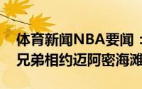 体育新闻NBA要闻：精明神算所谋甚大垃圾兄弟相约迈阿密海滩