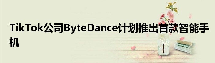 TikTok公司ByteDance计划推出首款智能手机