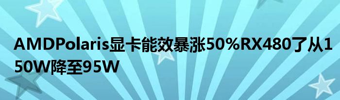 AMDPolaris显卡能效暴涨50%RX480了从150W降至95W