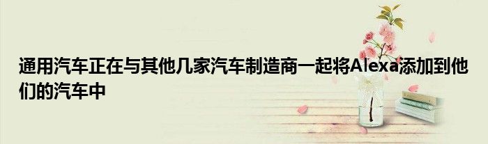 通用汽车正在与其他几家汽车制造商一起将Alexa添加到他们的汽车中