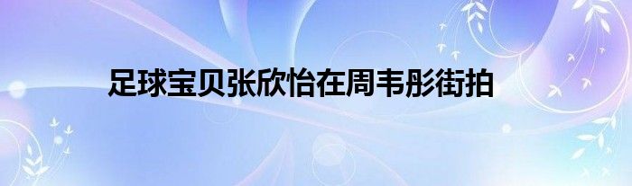 足球宝贝张欣怡在周韦彤街拍