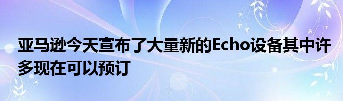 亚马逊今天宣布了大量新的Echo设备其中许多现在可以预订