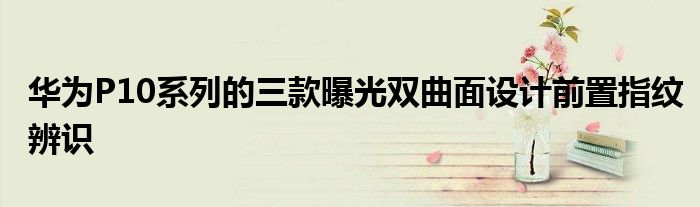 华为P10系列的三款曝光双曲面设计前置指纹辨识