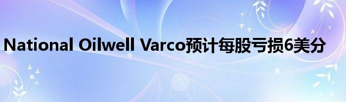National Oilwell Varco预计每股亏损6美分