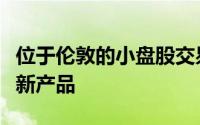 位于伦敦的小盘股交易场所为机构投资者提供新产品