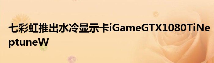 七彩虹推出水冷显示卡iGameGTX1080TiNeptuneW