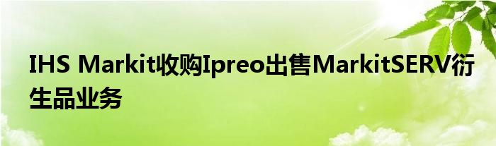 IHS Markit收购Ipreo出售MarkitSERV衍生品业务