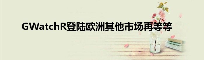 GWatchR登陆欧洲其他市场再等等