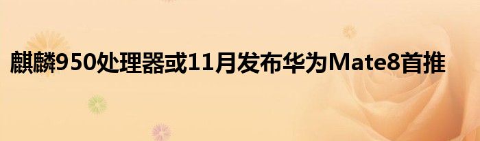 麒麟950处理器或11月发布华为Mate8首推