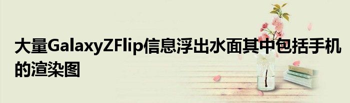 大量GalaxyZFlip信息浮出水面其中包括手机的渲染图